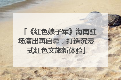 《红色娘子军》海南驻场演出再启幕，打造沉浸式红色文旅新体验
