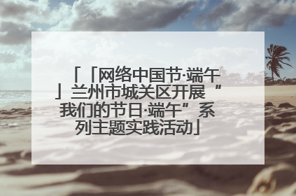 「网络中国节·端午」兰州市城关区开展“我们的节日·端午”系列主题实践活动