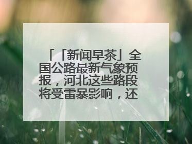 「新闻早茶」全国公路最新气象预报，河北这些路段将受雷暴影响，还有这些热点……