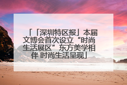 「深圳特区报」本届文博会首次设立“时尚生活展区”东方美学相伴 时尚生活呈现