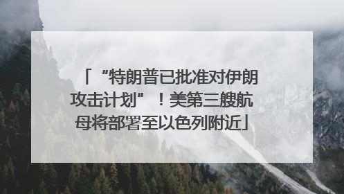 “特朗普已批准对伊朗攻击计划”！美第三艘航母将部署至以色列附近