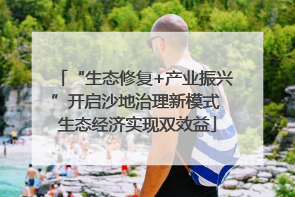 “生态修复+产业振兴”开启沙地治理新模式 生态经济实现双效益