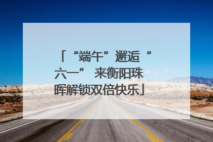 “端午”邂逅“六一” 来衡阳珠晖解锁双倍快乐