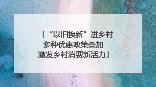 “以旧换新”进乡村 多种优惠政策叠加 激发乡村消费新活力