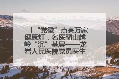 “党徽”点亮万家健康灯，名医翻山越岭“沉”基层——龙岩人民医院党员医生奏响基层健