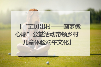 “宝贝出村——圆梦微心愿”公益活动带领乡村儿童体验端午文化