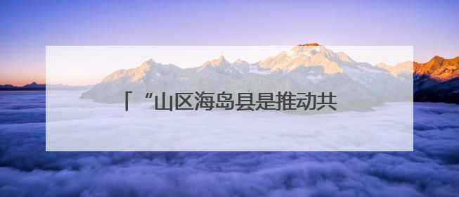 “山区海岛县是推动共同富裕的工作难点”，浙江开会聚焦破解之道