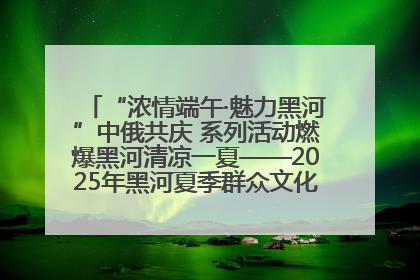 “浓情端午·魅力黑河”中俄共庆 系列活动燃爆黑河清凉一夏——2025年黑河夏季群众文化活动启幕 多元文化赋能边境文旅新高地