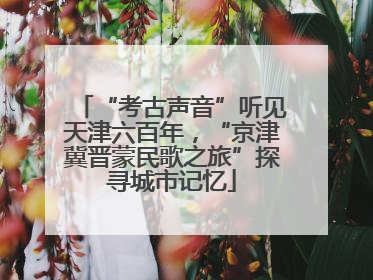 “考古声音”听见天津六百年，“京津冀晋蒙民歌之旅”探寻城市记忆