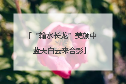 “输水长龙”美颜中 蓝天白云来合影
