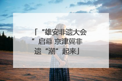 “雄安非遗大会”启幕 京津冀非遗“潮”起来