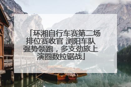 环湘自行车赛第二场排位赛收官 浏阳车队强势领跑，多支劲旅上演圈数拉锯战