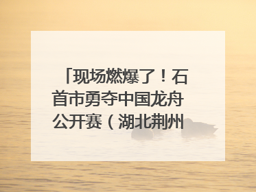 现场燃爆了！石首市勇夺中国龙舟公开赛（湖北荆州站）三项冠军