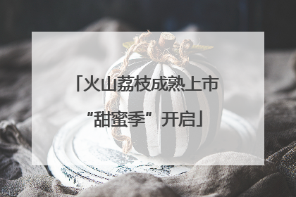 火山荔枝成熟上市 “甜蜜季”开启