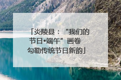 炎陵县：“我们的节日•端午”画卷 勾勒传统节日新韵