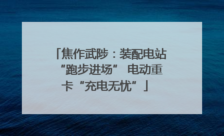 焦作武陟：装配电站“跑步进场” 电动重卡“充电无忧”