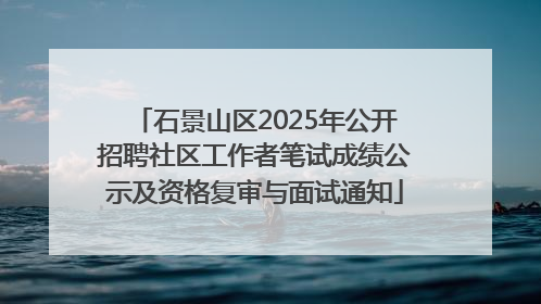 石景山区2025年公开招聘社区工作者笔试成绩公示及资格复审与面试通知