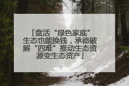 盘活“绿色家底” 生态也能换钱，承德破解“四难”推动生态资源变生态资产