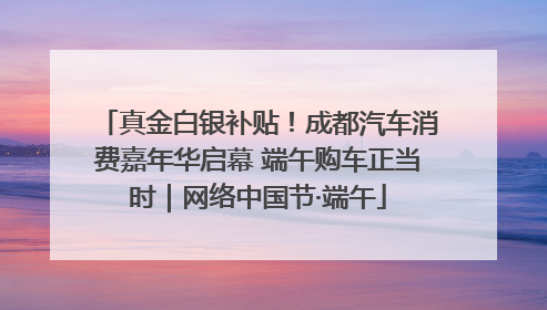 真金白银补贴！成都汽车消费嘉年华启幕 端午购车正当时｜网络中国节·端午