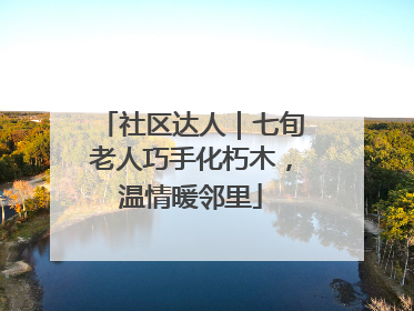 社区达人｜七旬老人巧手化朽木，温情暖邻里