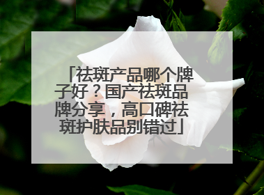 祛斑产品哪个牌子好？国产祛斑品牌分享，高口碑祛斑护肤品别错过