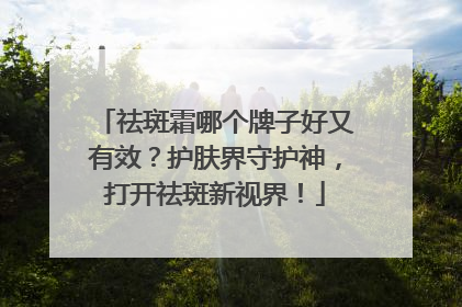 祛斑霜哪个牌子好又有效？护肤界守护神，打开祛斑新视界！