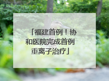 福建首例！协和医院完成首例重离子治疗