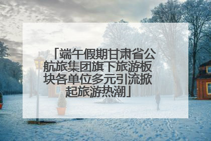 端午假期甘肃省公航旅集团旗下旅游板块各单位多元引流掀起旅游热潮