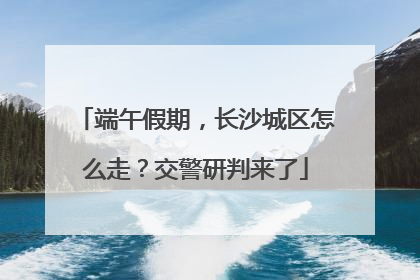 端午假期，长沙城区怎么走？交警研判来了