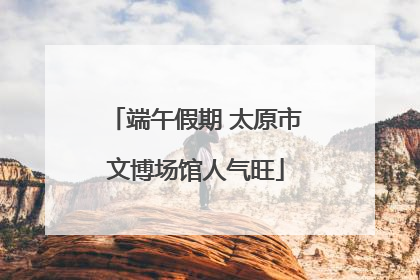 端午假期 太原市文博场馆人气旺