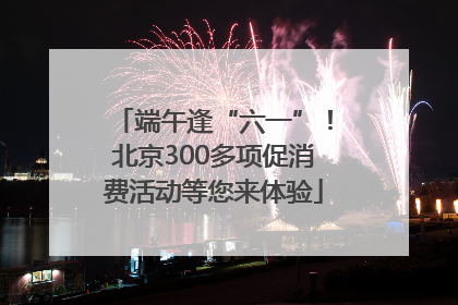端午逢“六一”！北京300多项促消费活动等您来体验