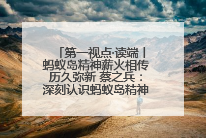 第一视点·读端丨蚂蚁岛精神薪火相传历久弥新 蔡之兵：深刻认识蚂蚁岛精神的“精气神”
