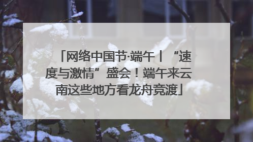 网络中国节·端午丨“速度与激情”盛会！端午来云南这些地方看龙舟竞渡
