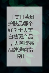 美白淡斑护肤品哪个好？十大美白祛斑产品，去黄提亮品牌选购指南