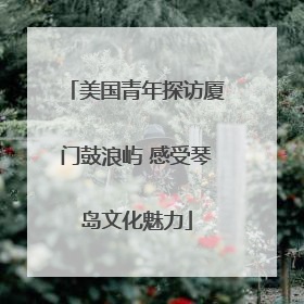 美国青年探访厦门鼓浪屿 感受琴岛文化魅力