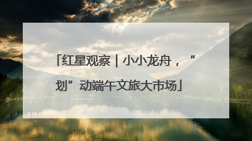 红星观察｜小小龙舟，“划”动端午文旅大市场