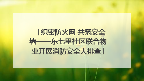 织密防火网 共筑安全墙——东七里社区联合物业开展消防安全大排查