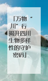 万物“川”行 揭开四川生物多样性的守护密码