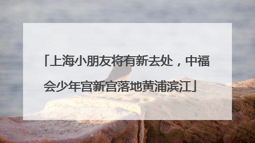 上海小朋友将有新去处，中福会少年宫新宫落地黄浦滨江
