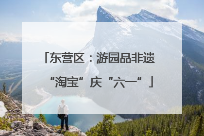 东营区：游园品非遗 “淘宝”庆“六一”