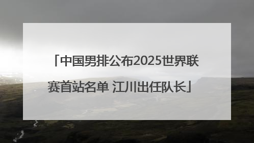 中国男排公布2025世界联赛首站名单 江川出任队长