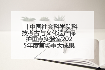 中国社会科学院科技考古与文化遗产保护重点实验室2025年度首场重大成果发布会在京举行