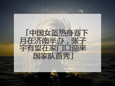 中国女篮热身赛下月在济南举办，张子宇有望在家门口迎来国家队首秀