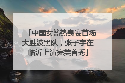 中国女篮热身赛首场大胜波黑队，张子宇在临沂上演完美首秀