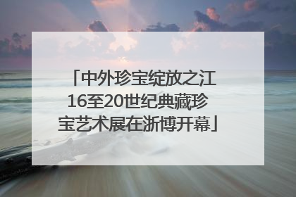 中外珍宝绽放之江 16至20世纪典藏珍宝艺术展在浙博开幕