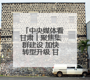 中央媒体看甘肃丨聚焦集群建设 加快转型升级 甘肃支柱产业增势强劲