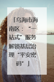 乌海市海南区：“一站式”服务解锁基层治理“平安密码”
