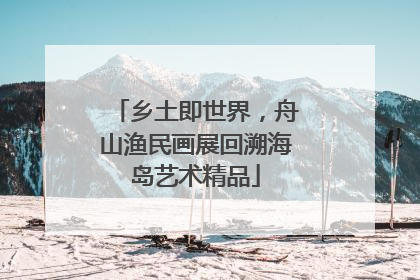 乡土即世界，舟山渔民画展回溯海岛艺术精品