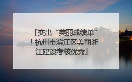 交出“美丽成绩单”！杭州市滨江区美丽浙江建设考核优秀