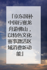 京东国补中国行赛龙舟游佛山，以特色文化赛事激活区域消费新动能
